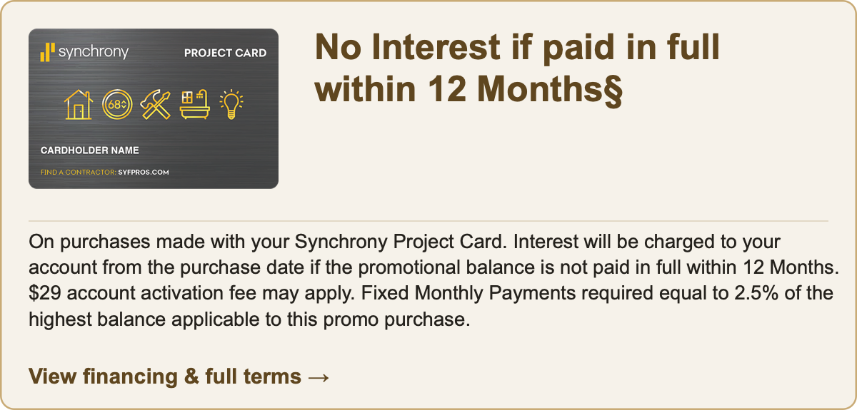 Synchrony Project Card. No Interest if paid in full within 12 Months§ On purchases made with your Synchrony Project Card. Interest will be charged to your account from the purchase date if the promotional balance is not paid in full within 12 Months. $29 account activation fee may apply. Fixed Monthly Payments required equal to 2.5% of the highest balance applicable to this promo purchase. View financing and full terms.